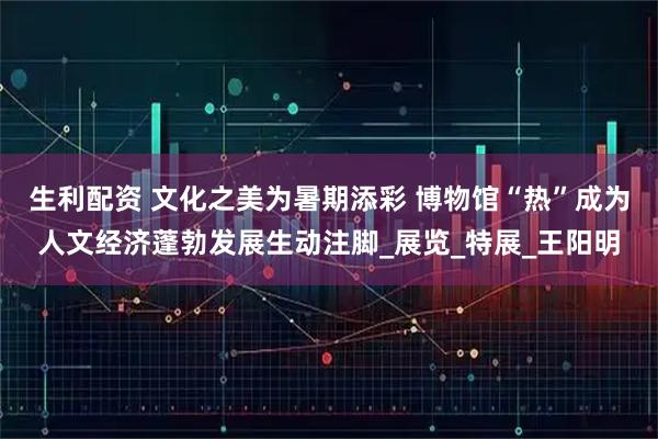 生利配资 文化之美为暑期添彩 博物馆“热”成为人文经济蓬勃发展生动注脚_展览_特展_王阳明