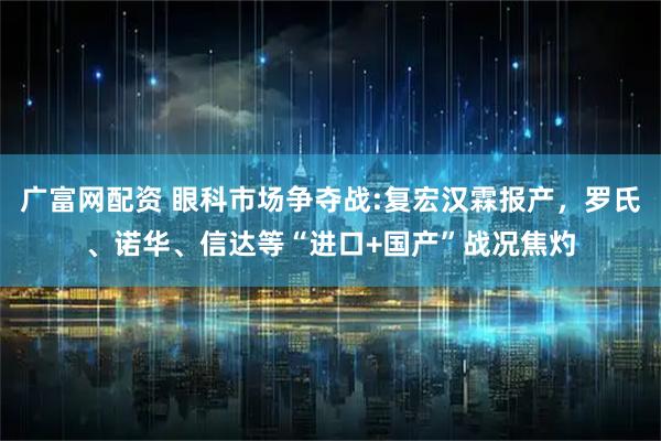 广富网配资 眼科市场争夺战:复宏汉霖报产，罗氏、诺华、信达等“进口+国产”战况焦灼