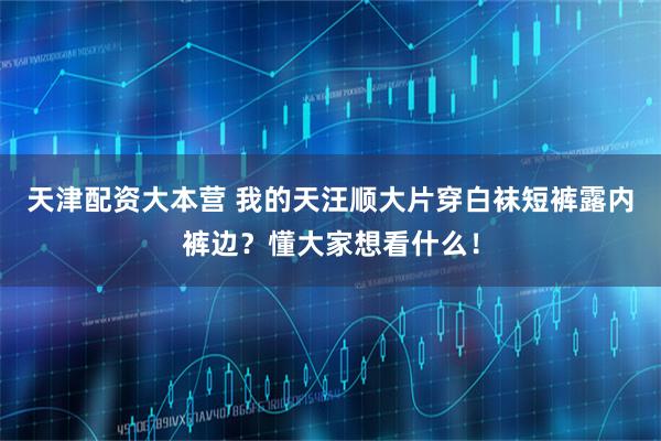 天津配资大本营 我的天汪顺大片穿白袜短裤露内裤边?懂大家想看什么!