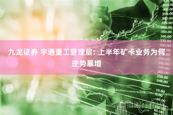 九龙证券 宇通重工管理层: 上半年矿卡业务为何逆势暴增