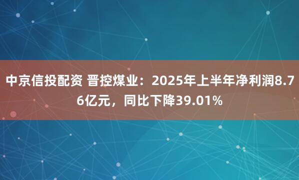 中京信投配资 晋控煤业：2025年上半年净利润8.76亿元，同比下降39.01%