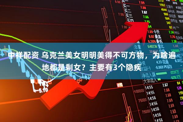 中祥配资 乌克兰美女明明美得不可方物，为啥遍地都是剩女？主要有3个隐疾