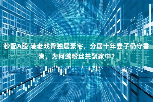 秒配A股 港老戏骨独居豪宅，分居十年妻子仍守香港，为何邀粉丝共聚家中？