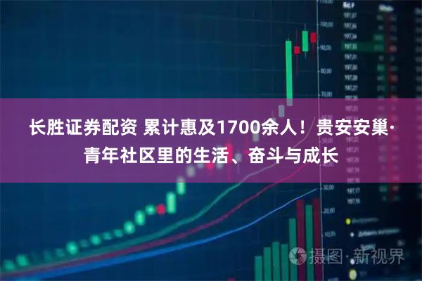 长胜证券配资 累计惠及1700余人！贵安安巢·青年社区里的生活、奋斗与成长