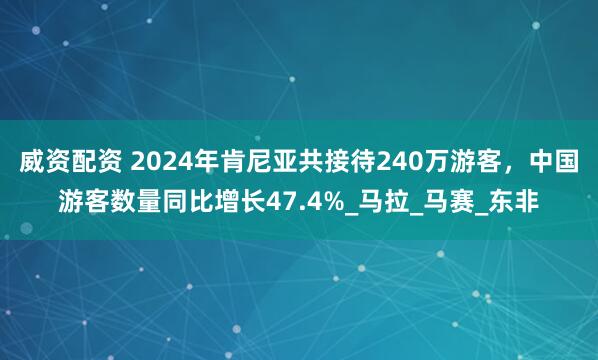 威资配资 2024年肯尼亚共接待240万游客，中国游客数量同比增长47.4%_马拉_马赛_东非