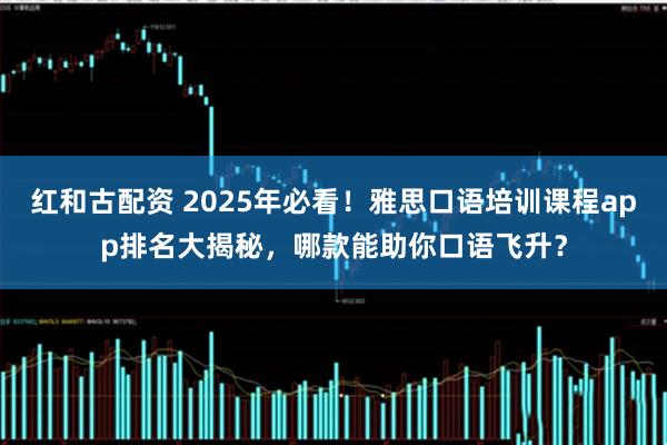 红和古配资 2025年必看！雅思口语培训课程app排名大揭秘，哪款能助你口语飞升？
