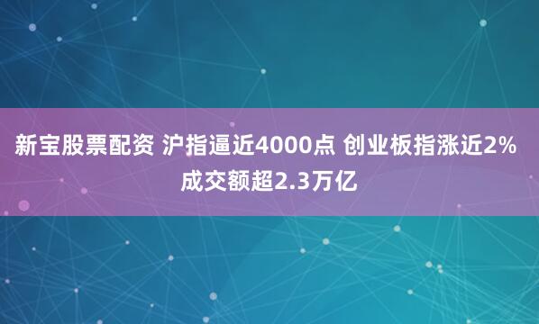 新宝股票配资 沪指逼近4000点 创业板指涨近2% 成交额超2.3万亿