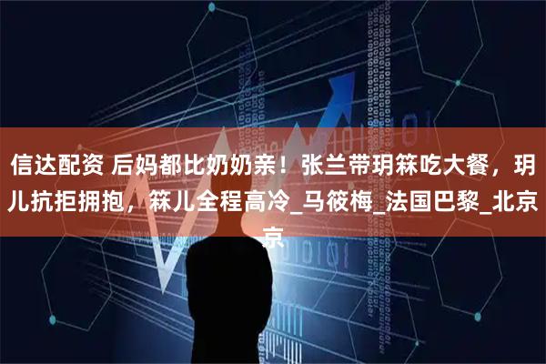 信达配资 后妈都比奶奶亲！张兰带玥箖吃大餐，玥儿抗拒拥抱，箖儿全程高冷_马筱梅_法国巴黎_北京