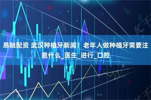 易融配资 武汉种植牙新闻！老年人做种植牙需要注意什么_医生_进行_口腔