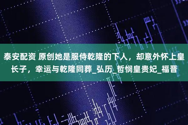 泰安配资 原创她是服侍乾隆的下人，却意外怀上皇长子，幸运与乾隆同葬_弘历_哲悯皇贵妃_福晋