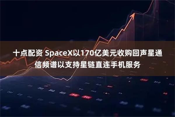 十点配资 SpaceX以170亿美元收购回声星通信频谱以支持星链直连手机服务