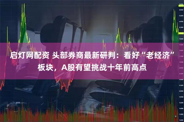 启灯网配资 头部券商最新研判:看好“老经济”板块,A股有望挑战十年前高点