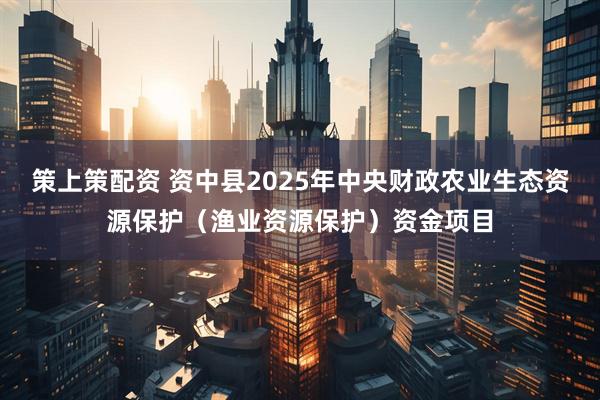 策上策配资 资中县2025年中央财政农业生态资源保护（渔业资源保护）资金项目
