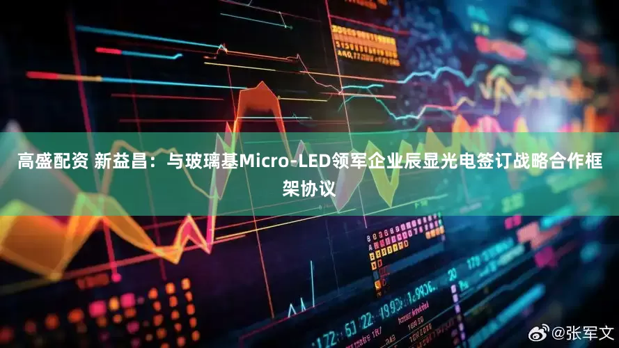 高盛配资 新益昌：与玻璃基Micro-LED领军企业辰显光电签订战略合作框架协议