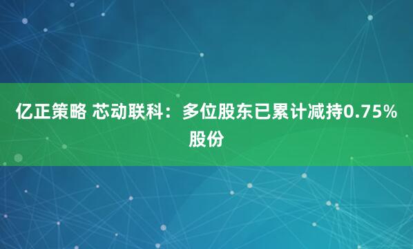 亿正策略 芯动联科：多位股东已累计减持0.75%股份