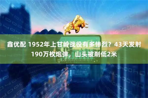 鑫优配 1952年上甘岭战役有多惨烈？43天发射190万枚炮弹，山头被削低2米