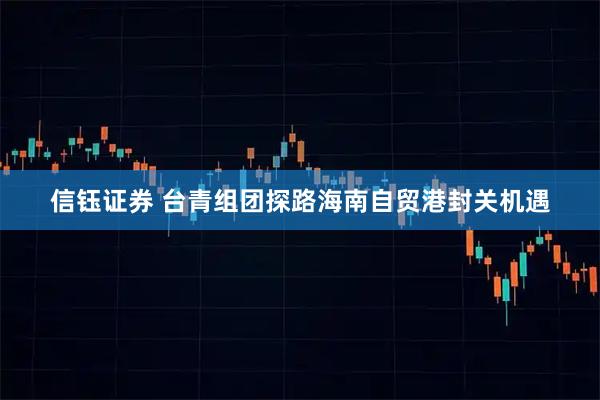 信钰证券 台青组团探路海南自贸港封关机遇