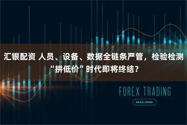 汇银配资 人员、设备、数据全链条严管，检验检测“拼低价”时代即将终结？