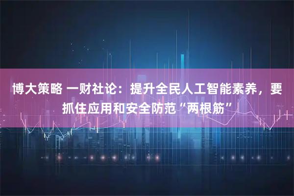 博大策略 一财社论：提升全民人工智能素养，要抓住应用和安全防范“两根筋”
